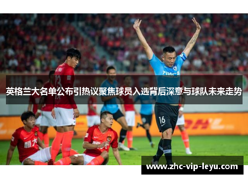英格兰大名单公布引热议聚焦球员入选背后深意与球队未来走势 英格兰大名单公布引热议聚焦球员入选背后深意与球队未来走势