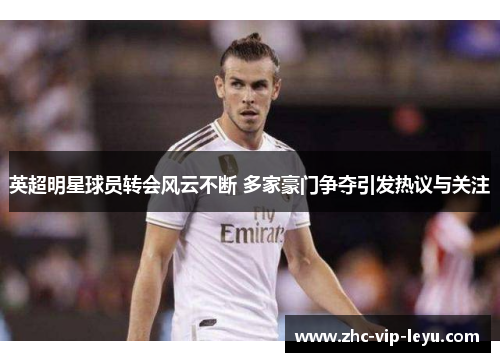 英超明星球员转会风云不断 多家豪门争夺引发热议与关注
