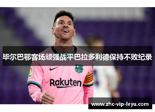 毕尔巴鄂客场顽强战平巴拉多利德保持不败纪录 毕尔巴鄂客场顽强战平巴拉多利德保持不败纪录